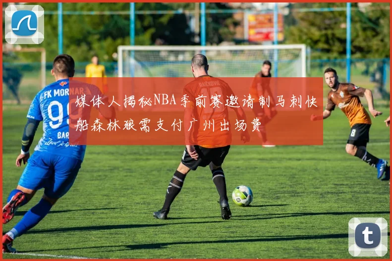 媒体人揭秘NBA季前赛邀请制马刺快船森林狼需支付广州出场费