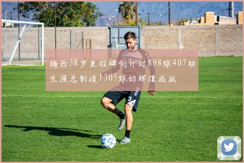 梅西38岁里程碑倒计时898球407助生涯总制造1305球的辉煌成就