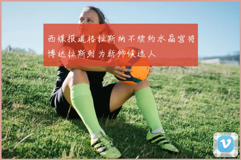 西媒报道格拉斯纳不续约水晶宫将博达拉斯列为新帅候选人