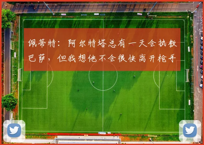 佩蒂特：阿尔特塔总有一天会执教巴萨，但我想他不会很快离开枪手