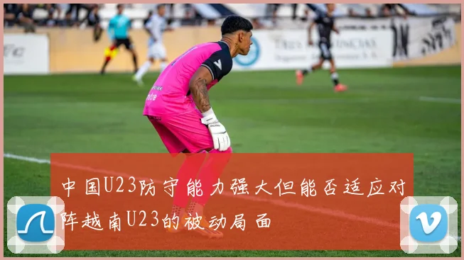 中国U23防守能力强大但能否适应对阵越南U23的被动局面