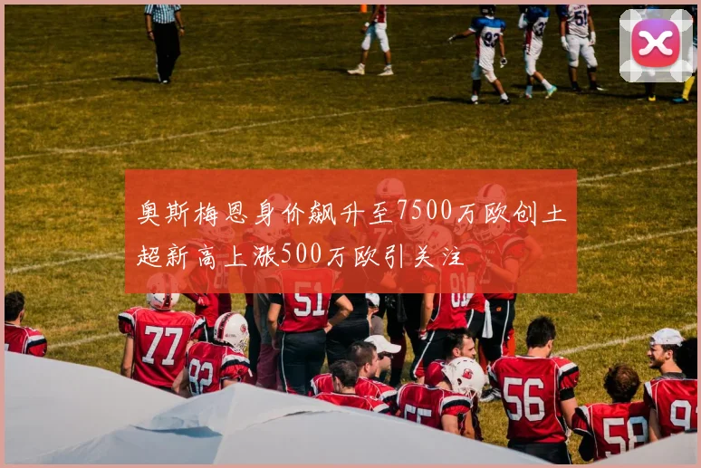 奥斯梅恩身价飙升至7500万欧创土超新高上涨500万欧引关注