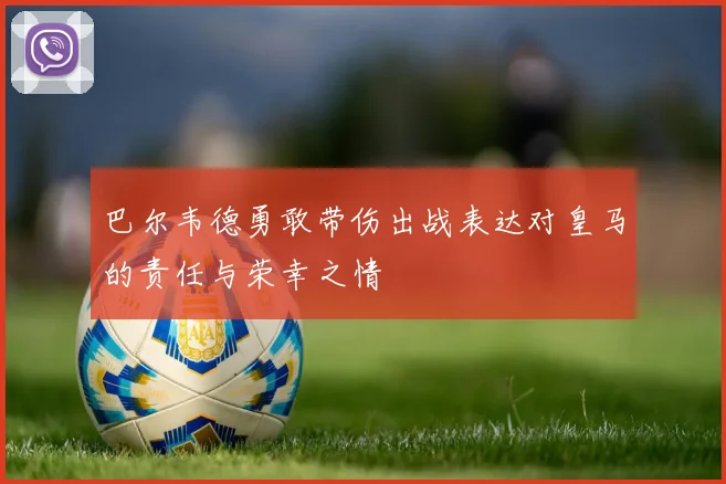 巴尔韦德勇敢带伤出战表达对皇马的责任与荣幸之情