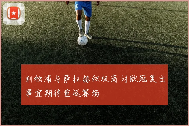 利物浦与萨拉赫积极商讨欧冠复出事宜期待重返赛场