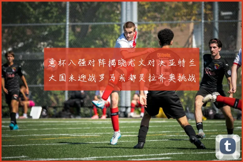 意杯八强对阵揭晓尤文对决亚特兰大国米迎战罗马或都灵拉齐奥挑战博人