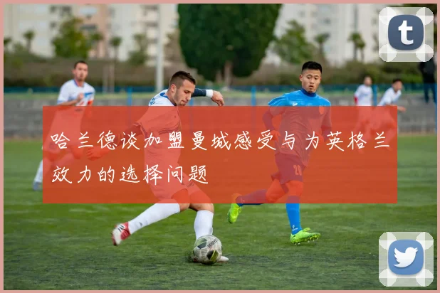 哈兰德谈加盟曼城感受与为英格兰效力的选择问题