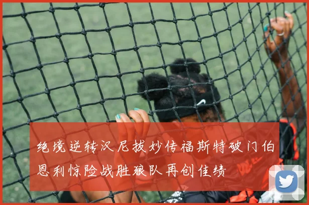 绝境逆转汉尼拔妙传福斯特破门伯恩利惊险战胜狼队再创佳绩