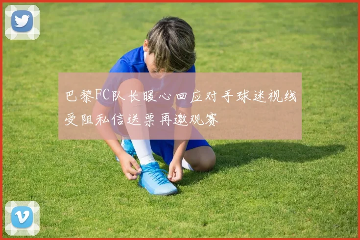 巴黎FC队长暖心回应对手球迷视线受阻私信送票再邀观赛