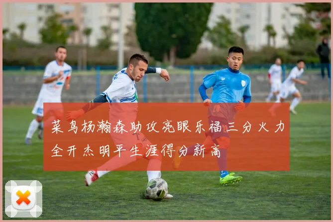菜鸟杨瀚森助攻亮眼乐福三分火力全开杰明平生涯得分新高
