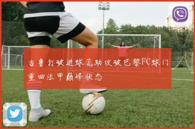 吉鲁打破进球荒助攻破巴黎FC球门重回法甲巅峰状态
