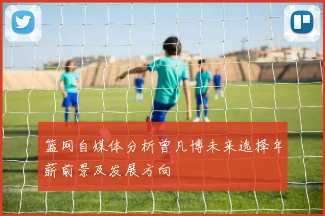 篮网自媒体分析曾凡博未来选择年薪前景及发展方向