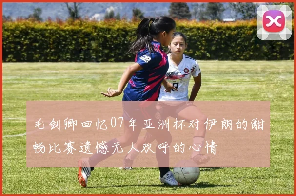 毛剑卿回忆07年亚洲杯对伊朗的酣畅比赛遗憾无人欢呼的心情