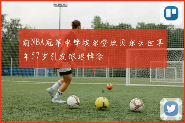 前NBA冠军中锋埃尔登坎贝尔去世享年57岁引发球迷悼念