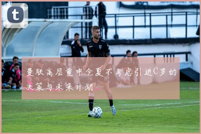 曼联高层重申今夏不考虑引进C罗的决策与未来计划