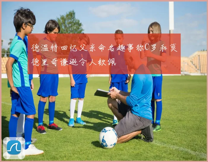 德温特回忆父亲命名趣事称C罗和莫德里奇谦逊令人钦佩