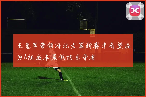 王惠军带领河北女篮新赛季有望成为A组成本最低的竞争者