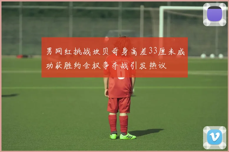 男网红挑战坎贝奇身高差33厘米成功获胜约会权争夺战引发热议