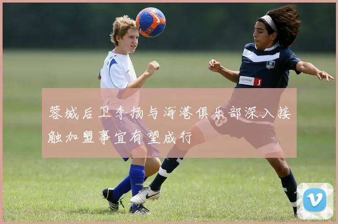 蓉城后卫李扬与海港俱乐部深入接触加盟事宜有望成行