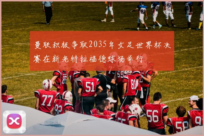 曼联积极争取2035年女足世界杯决赛在新老特拉福德球场举行