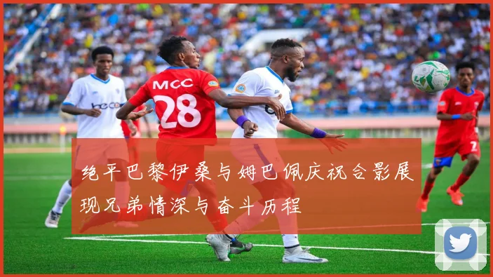 绝平巴黎伊桑与姆巴佩庆祝合影展现兄弟情深与奋斗历程