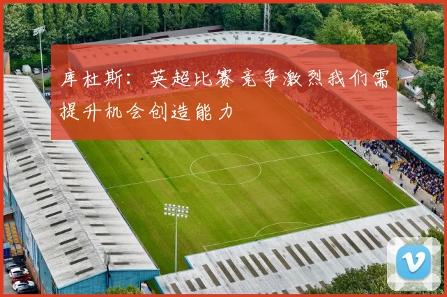 库杜斯：英超比赛竞争激烈我们需提升机会创造能力