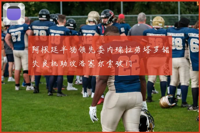 阿根廷半场领先委内瑞拉劳塔罗错失良机助攻洛塞尔索破门