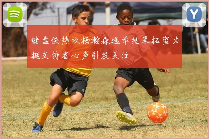 键盘侠热议杨瀚森选举结果拓蜜力挺支持者心声引发关注