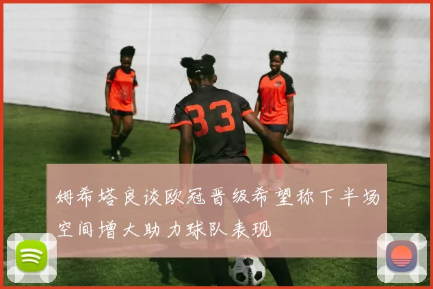 姆希塔良谈欧冠晋级希望称下半场空间增大助力球队表现
