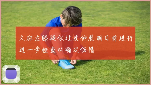 文班左膝疑似过度伸展明日将进行进一步检查以确定伤情