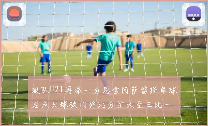 狼队U21再添一分恩索冈萨雷斯角球后点头球破门将比分扩大至三比一