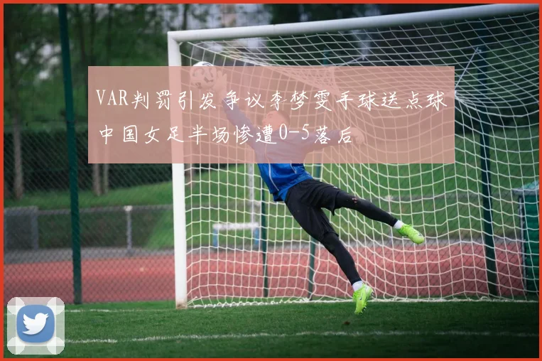 VAR判罚引发争议李梦雯手球送点球中国女足半场惨遭0-5落后