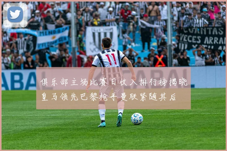 俱乐部主场比赛日收入排行榜揭晓皇马领先巴黎枪手曼联紧随其后