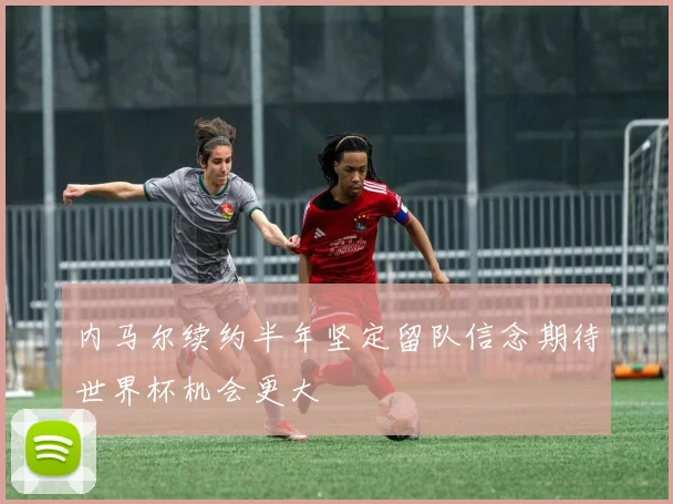 内马尔续约半年坚定留队信念期待世界杯机会更大