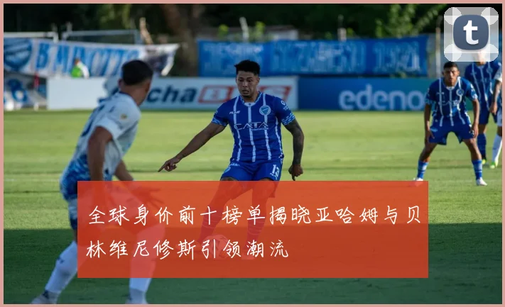 全球身价前十榜单揭晓亚哈姆与贝林维尼修斯引领潮流