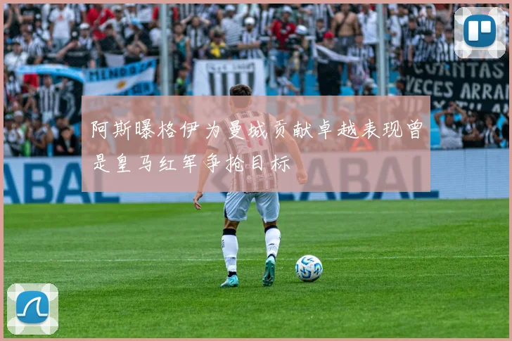 阿斯曝格伊为曼城贡献卓越表现曾是皇马红军争抢目标