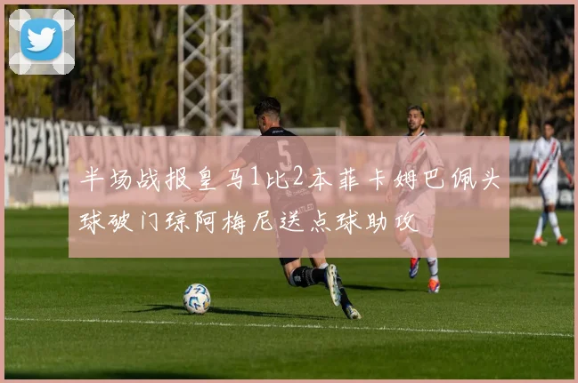 半场战报皇马1比2本菲卡姆巴佩头球破门琼阿梅尼送点球助攻