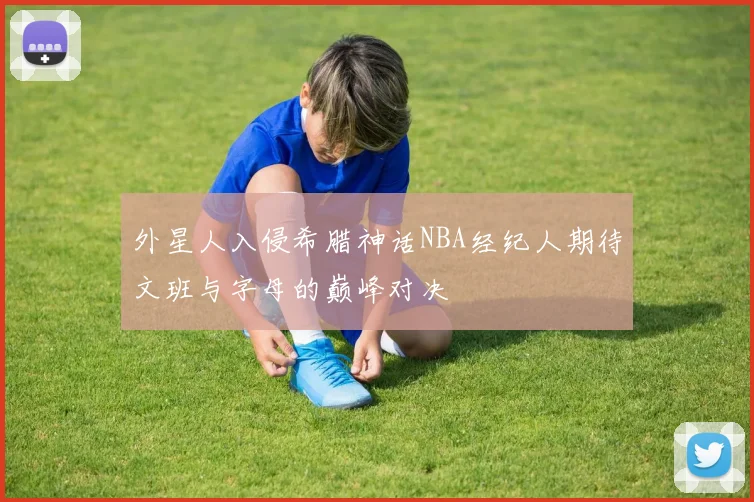 外星人入侵希腊神话NBA经纪人期待文班与字母的巅峰对决