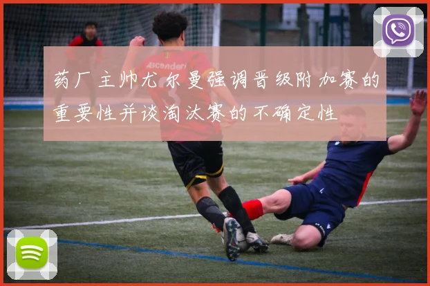 药厂主帅尤尔曼强调晋级附加赛的重要性并谈淘汰赛的不确定性