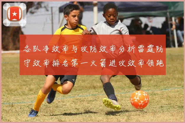 各队净效率与攻防效率分析雷霆防守效率排名第一火箭进攻效率领跑联盟