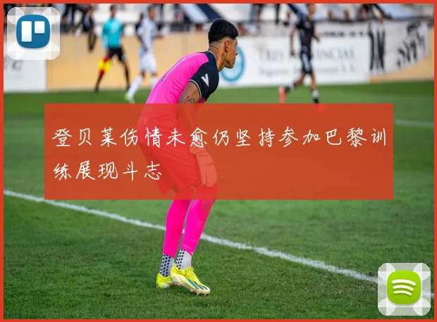 登贝莱伤情未愈仍坚持参加巴黎训练展现斗志