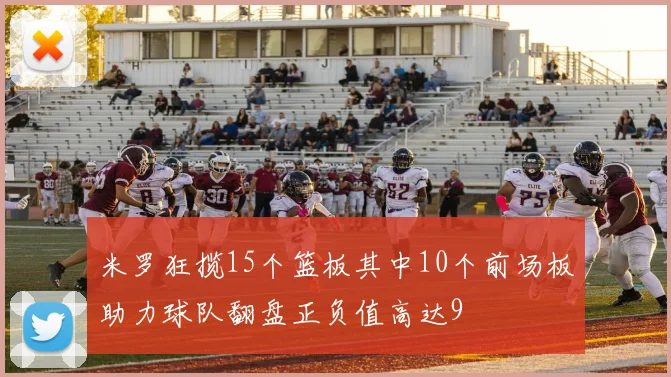 米罗狂揽15个篮板其中10个前场板助力球队翻盘正负值高达9