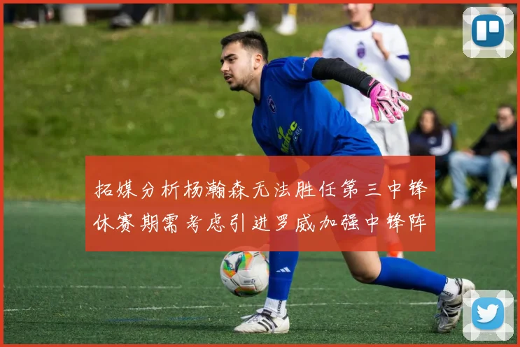 拓媒分析杨瀚森无法胜任第三中锋休赛期需考虑引进罗威加强中锋阵容