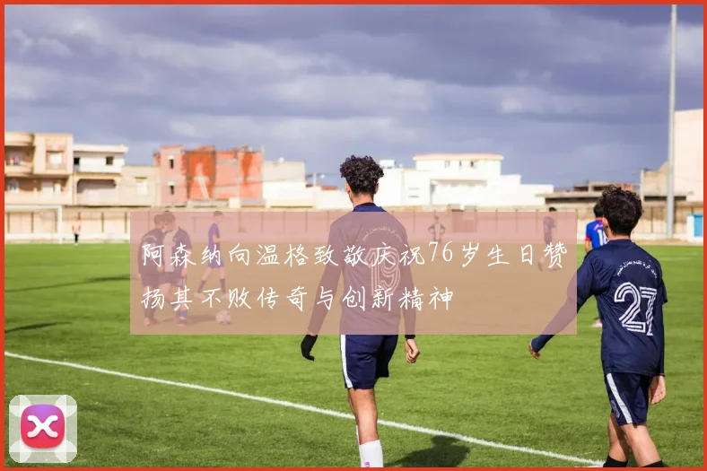 阿森纳向温格致敬庆祝76岁生日赞扬其不败传奇与创新精神