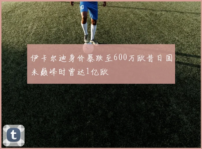 伊卡尔迪身价暴跌至600万欧昔日国米巅峰时曾达1亿欧